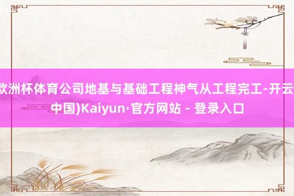 欧洲杯体育公司地基与基础工程神气从工程完工-开云(中国)Kaiyun·官方网站 - 登录入口