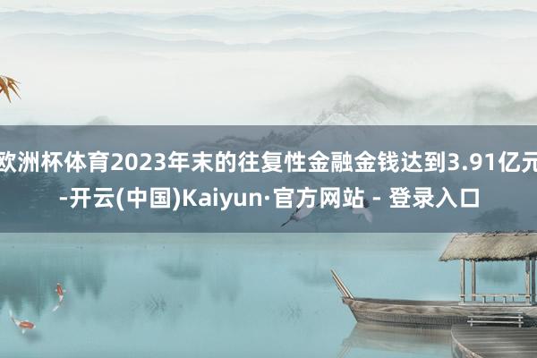 欧洲杯体育2023年末的往复性金融金钱达到3.91亿元-开云(中国)Kaiyun·官方网站 - 登录入口