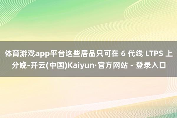体育游戏app平台这些居品只可在 6 代线 LTPS 上分娩-开云(中国)Kaiyun·官方网站 - 登录入口