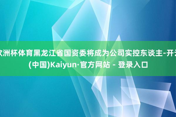 欧洲杯体育黑龙江省国资委将成为公司实控东谈主-开云(中国)Kaiyun·官方网站 - 登录入口
