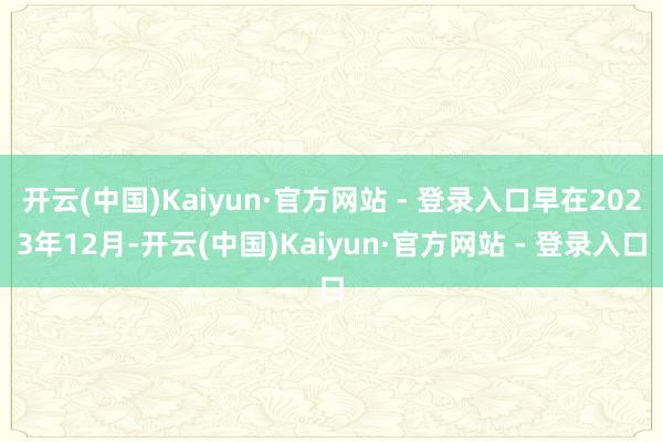 开云(中国)Kaiyun·官方网站 - 登录入口早在2023年12月-开云(中国)Kaiyun·官方网站 - 登录入口