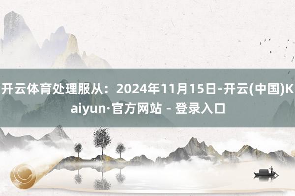 开云体育处理服从：2024年11月15日-开云(中国)Kaiyun·官方网站 - 登录入口