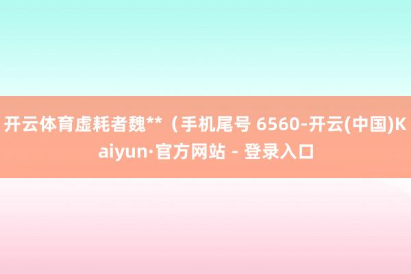 开云体育虚耗者魏**（手机尾号 6560-开云(中国)Kaiyun·官方网站 - 登录入口