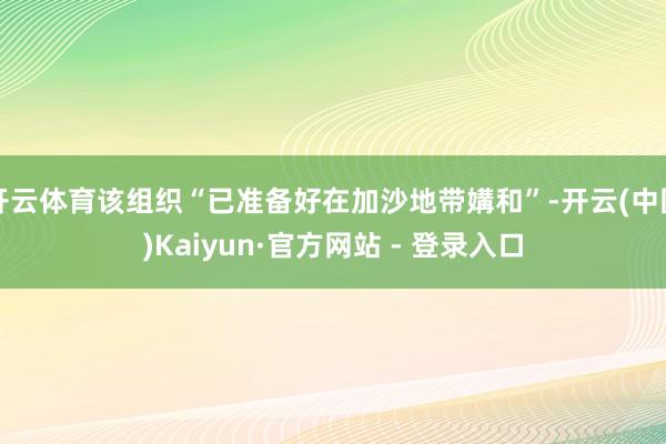 开云体育该组织“已准备好在加沙地带媾和”-开云(中国)Kaiyun·官方网站 - 登录入口