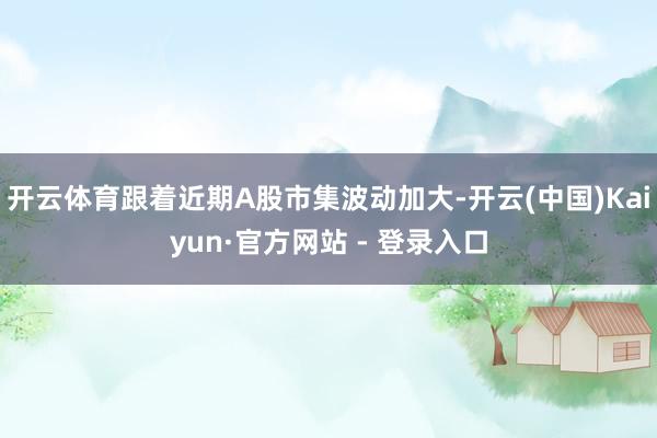 开云体育跟着近期A股市集波动加大-开云(中国)Kaiyun·官方网站 - 登录入口