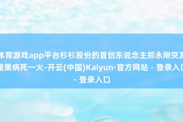 体育游戏app平台杉杉股份的首创东说念主郑永刚突发腹黑病死一火-开云(中国)Kaiyun·官方网站 - 登录入口