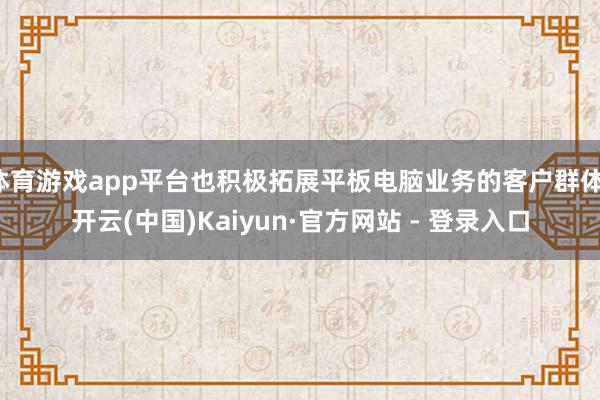 体育游戏app平台也积极拓展平板电脑业务的客户群体-开云(中国)Kaiyun·官方网站 - 登录入口