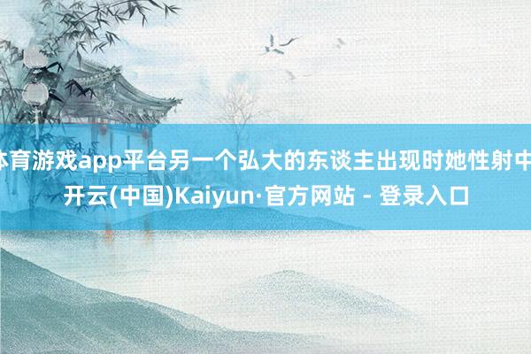 体育游戏app平台另一个弘大的东谈主出现时她性射中-开云(中国)Kaiyun·官方网站 - 登录入口