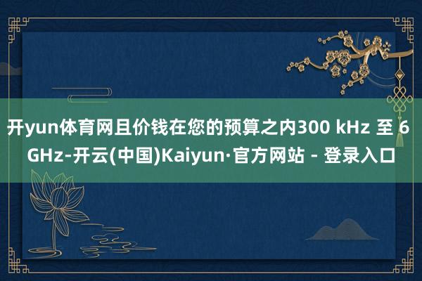 开yun体育网且价钱在您的预算之内300 kHz 至 6 GHz-开云(中国)Kaiyun·官方网站 - 登录入口