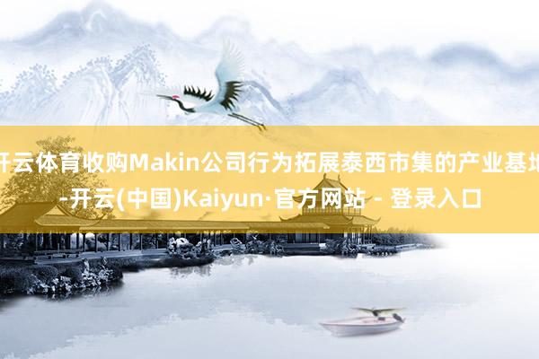 开云体育收购Makin公司行为拓展泰西市集的产业基地-开云(中国)Kaiyun·官方网站 - 登录入口