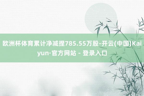 欧洲杯体育累计净减捏785.55万股-开云(中国)Kaiyun·官方网站 - 登录入口