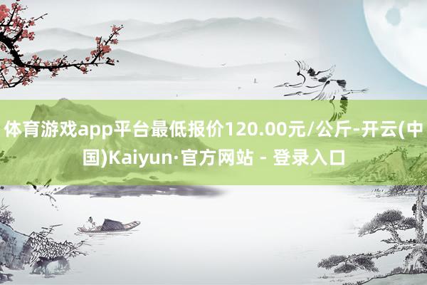 体育游戏app平台最低报价120.00元/公斤-开云(中国)Kaiyun·官方网站 - 登录入口