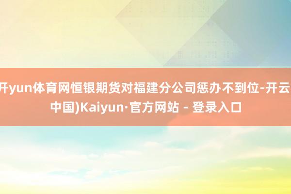 开yun体育网恒银期货对福建分公司惩办不到位-开云(中国)Kaiyun·官方网站 - 登录入口