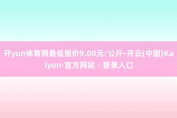 开yun体育网最低报价9.00元/公斤-开云(中国)Kaiyun·官方网站 - 登录入口