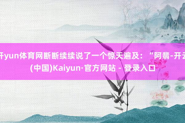 开yun体育网断断续续说了一个惊天遍及:“阿翡-开云(中国)Kaiyun·官方网站 - 登录入口
