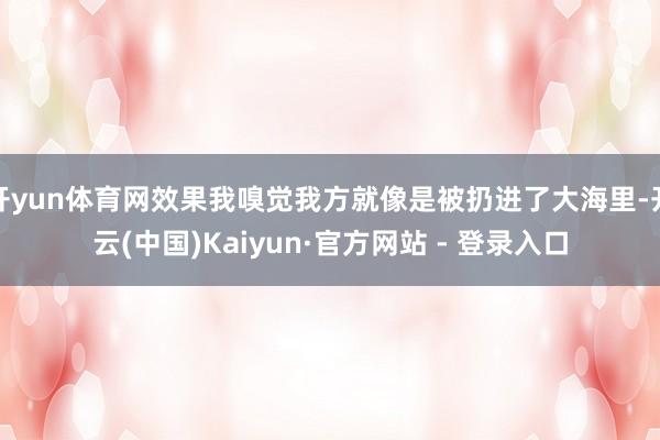 开yun体育网效果我嗅觉我方就像是被扔进了大海里-开云(中国)Kaiyun·官方网站 - 登录入口