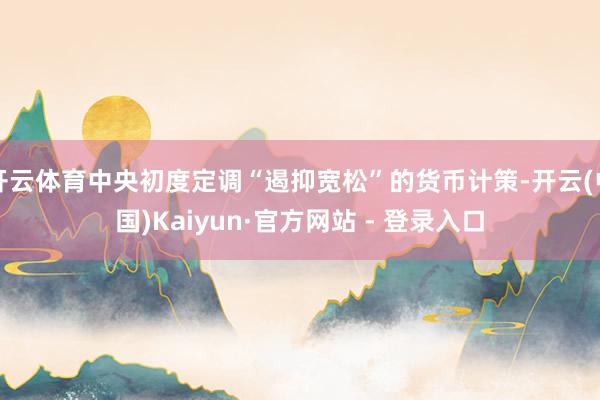 开云体育中央初度定调“遏抑宽松”的货币计策-开云(中国)Kaiyun·官方网站 - 登录入口