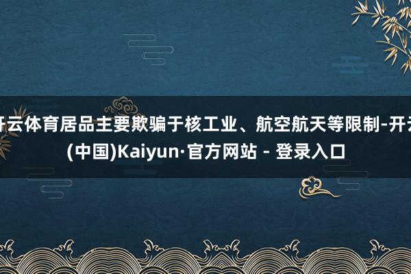 开云体育居品主要欺骗于核工业、航空航天等限制-开云(中国)Kaiyun·官方网站 - 登录入口