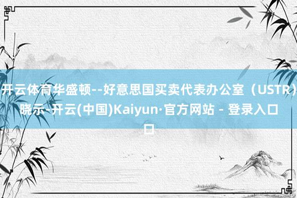 开云体育华盛顿--好意思国买卖代表办公室（USTR）晓示-开云(中国)Kaiyun·官方网站 - 登录入口