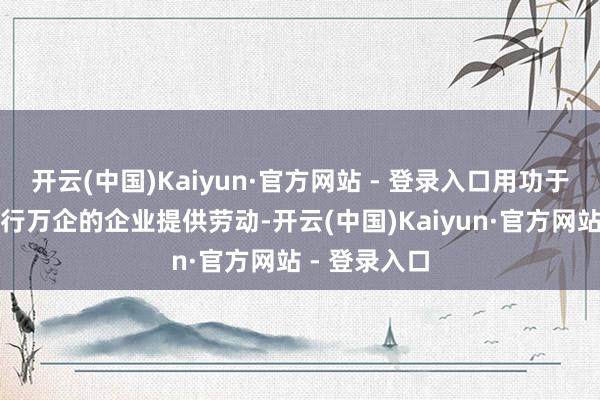 开云(中国)Kaiyun·官方网站 - 登录入口用功于于为中国百行万企的企业提供劳动-开云(中国)Kaiyun·官方网站 - 登录入口