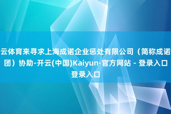 开云体育来寻求上海成诺企业惩处有限公司（简称成诺集团）协助-开云(中国)Kaiyun·官方网站 - 登录入口