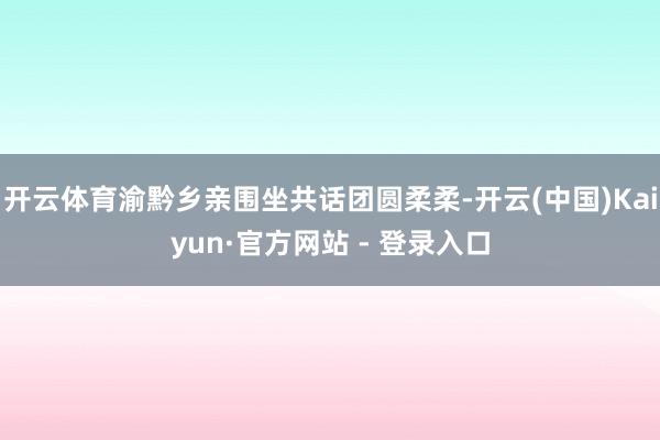开云体育渝黔乡亲围坐共话团圆柔柔-开云(中国)Kaiyun·官方网站 - 登录入口