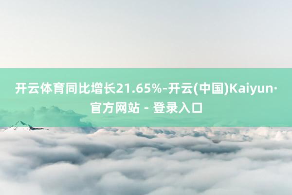 开云体育同比增长21.65%-开云(中国)Kaiyun·官方网站 - 登录入口