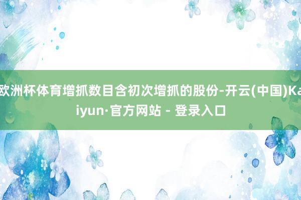 欧洲杯体育增抓数目含初次增抓的股份-开云(中国)Kaiyun·官方网站 - 登录入口