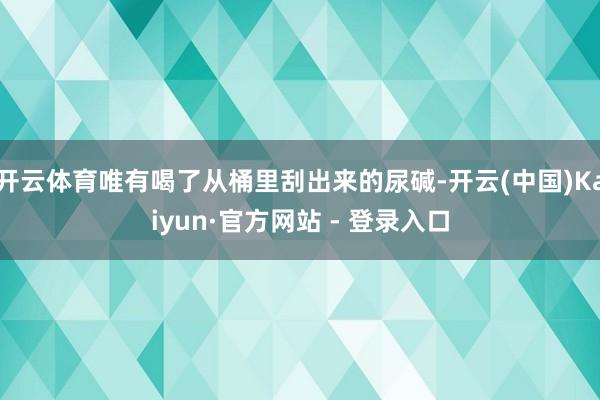 开云体育唯有喝了从桶里刮出来的尿碱-开云(中国)Kaiyun·官方网站 - 登录入口