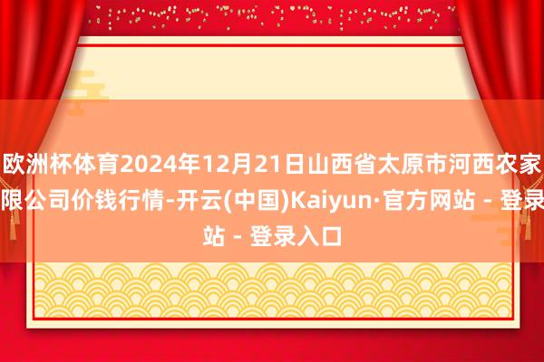 欧洲杯体育2024年12月21日山西省太原市河西农家具有限公司价钱行情-开云(中国)Kaiyun·官方网站 - 登录入口