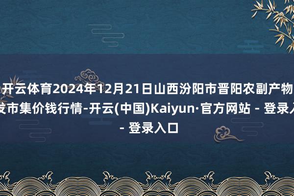 开云体育2024年12月21日山西汾阳市晋阳农副产物批发市集价钱行情-开云(中国)Kaiyun·官方网站 - 登录入口