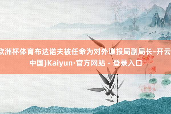 欧洲杯体育布达诺夫被任命为对外谍报局副局长-开云(中国)Kaiyun·官方网站 - 登录入口