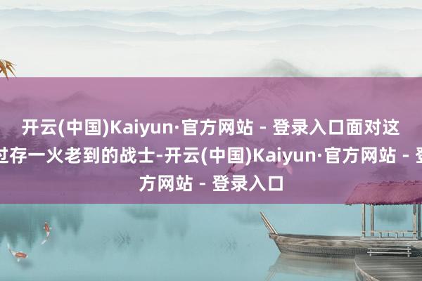 开云(中国)Kaiyun·官方网站 - 登录入口面对这群履历过存一火老到的战士-开云(中国)Kaiyun·官方网站 - 登录入口