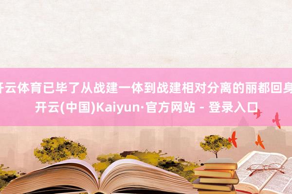 开云体育已毕了从战建一体到战建相对分离的丽都回身-开云(中国)Kaiyun·官方网站 - 登录入口