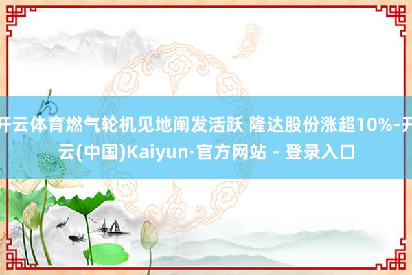 开云体育燃气轮机见地阐发活跃 隆达股份涨超10%-开云(中国)Kaiyun·官方网站 - 登录入口