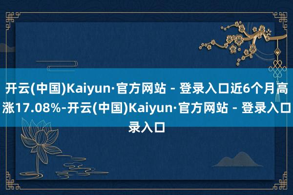 开云(中国)Kaiyun·官方网站 - 登录入口近6个月高涨17.08%-开云(中国)Kaiyun·官方网站 - 登录入口