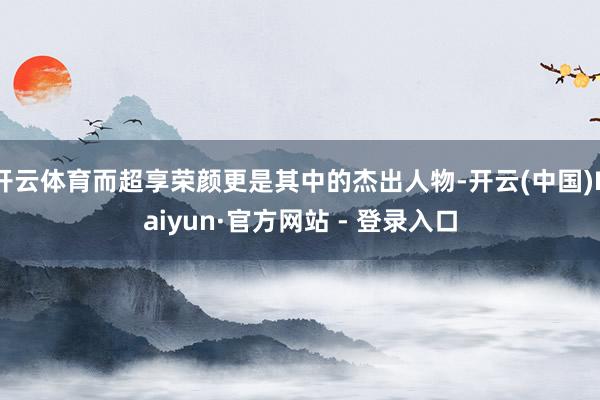 开云体育而超享荣颜更是其中的杰出人物-开云(中国)Kaiyun·官方网站 - 登录入口