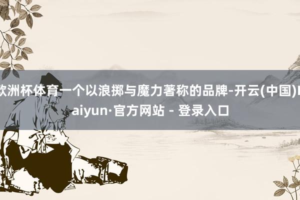 欧洲杯体育一个以浪掷与魔力著称的品牌-开云(中国)Kaiyun·官方网站 - 登录入口