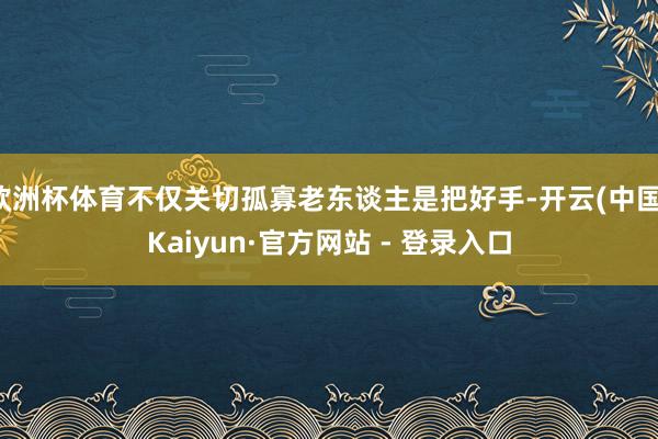 欧洲杯体育不仅关切孤寡老东谈主是把好手-开云(中国)Kaiyun·官方网站 - 登录入口