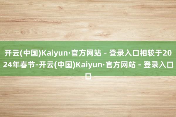 开云(中国)Kaiyun·官方网站 - 登录入口相较于2024年春节-开云(中国)Kaiyun·官方网站 - 登录入口