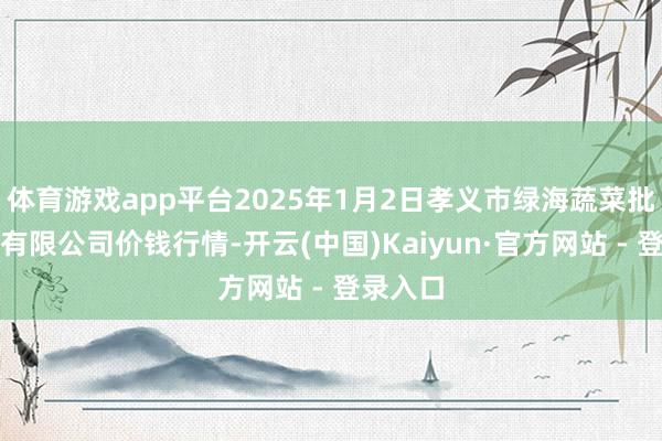 体育游戏app平台2025年1月2日孝义市绿海蔬菜批发销售有限公司价钱行情-开云(中国)Kaiyun·官方网站 - 登录入口
