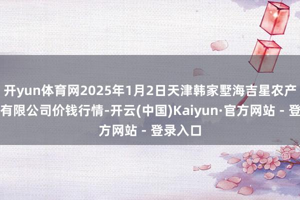 开yun体育网2025年1月2日天津韩家墅海吉星农产物物流有限公司价钱行情-开云(中国)Kaiyun·官方网站 - 登录入口