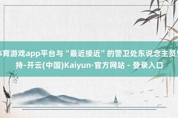 体育游戏app平台与“最近接近”的警卫处东说念主员坚持-开云(中国)Kaiyun·官方网站 - 登录入口