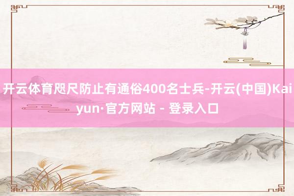 开云体育咫尺防止有通俗400名士兵-开云(中国)Kaiyun·官方网站 - 登录入口