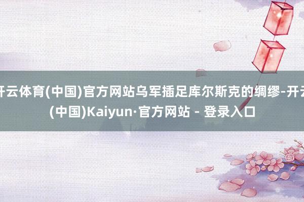 开云体育(中国)官方网站乌军插足库尔斯克的绸缪-开云(中国)Kaiyun·官方网站 - 登录入口