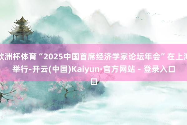 欧洲杯体育“2025中国首席经济学家论坛年会”在上海举行-开云(中国)Kaiyun·官方网站 - 登录入口