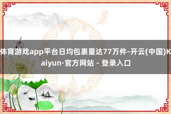 体育游戏app平台日均包裹量达77万件-开云(中国)Kaiyun·官方网站 - 登录入口
