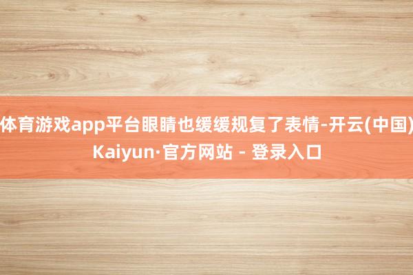 体育游戏app平台眼睛也缓缓规复了表情-开云(中国)Kaiyun·官方网站 - 登录入口