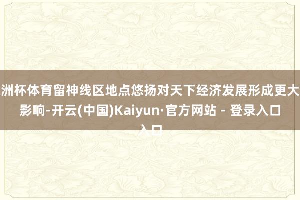 欧洲杯体育留神线区地点悠扬对天下经济发展形成更大的影响-开云(中国)Kaiyun·官方网站 - 登录入口