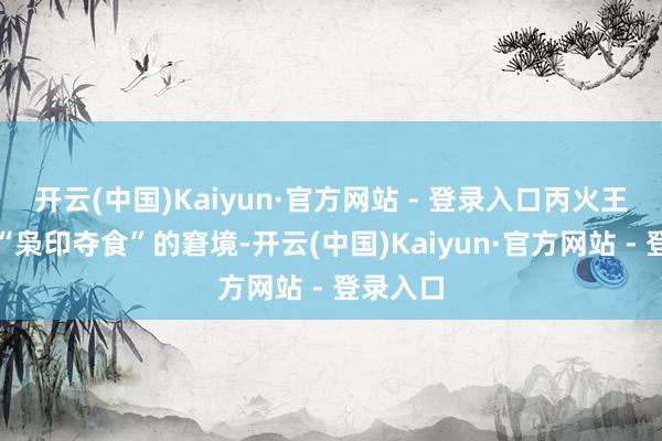 开云(中国)Kaiyun·官方网站 - 登录入口丙火王人深陷“枭印夺食”的窘境-开云(中国)Kaiyun·官方网站 - 登录入口